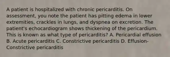 A patient is hospitalized with chronic pericarditis. On assessment, you note the patient has pitting edema in lower extremities, crackles in lungs, and dyspnea on excretion. The patient's echocardiogram shows thickening of the pericardium. This is known as what type of pericarditis? A. Pericardial effusion B. Acute pericarditis C. Constrictive pericarditis D. Effusion-Constrictive pericarditis