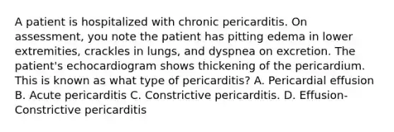 A patient is hospitalized with chronic pericarditis. On assessment, you note the patient has pitting edema in lower extremities, crackles in lungs, and dyspnea on excretion. The patient's echocardiogram shows thickening of the pericardium. This is known as what type of pericarditis? A. Pericardial effusion B. Acute pericarditis C. Constrictive pericarditis. D. Effusion-Constrictive pericarditis