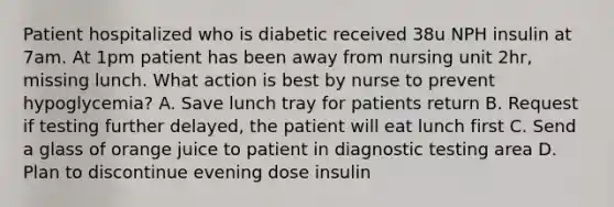 Patient hospitalized who is diabetic received 38u NPH insulin at 7am. At 1pm patient has been away from nursing unit 2hr, missing lunch. What action is best by nurse to prevent hypoglycemia? A. Save lunch tray for patients return B. Request if testing further delayed, the patient will eat lunch first C. Send a glass of orange juice to patient in diagnostic testing area D. Plan to discontinue evening dose insulin