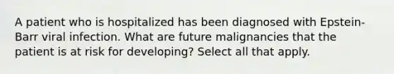 A patient who is hospitalized has been diagnosed with Epstein-Barr viral infection. What are future malignancies that the patient is at risk for developing? Select all that apply.