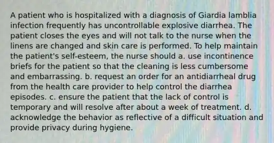 A patient who is hospitalized with a diagnosis of Giardia lamblia infection frequently has uncontrollable explosive diarrhea. The patient closes the eyes and will not talk to the nurse when the linens are changed and skin care is performed. To help maintain the patient's self-esteem, the nurse should a. use incontinence briefs for the patient so that the cleaning is less cumbersome and embarrassing. b. request an order for an antidiarrheal drug from the health care provider to help control the diarrhea episodes. c. ensure the patient that the lack of control is temporary and will resolve after about a week of treatment. d. acknowledge the behavior as reflective of a difficult situation and provide privacy during hygiene.