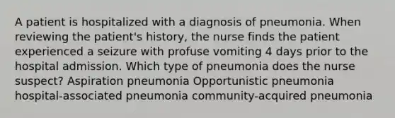 A patient is hospitalized with a diagnosis of pneumonia. When reviewing the patient's history, the nurse finds the patient experienced a seizure with profuse vomiting 4 days prior to the hospital admission. Which type of pneumonia does the nurse suspect? Aspiration pneumonia Opportunistic pneumonia hospital-associated pneumonia community-acquired pneumonia