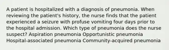 A patient is hospitalized with a diagnosis of pneumonia. When reviewing the patient's history, the nurse finds that the patient experienced a seizure with profuse vomiting four days prior to the hospital admission. Which type of pneumonia does the nurse suspect? Aspiration pneumonia Opportunistic pneumonia Hospital-associated pneumonia Community-acquired pneumonia