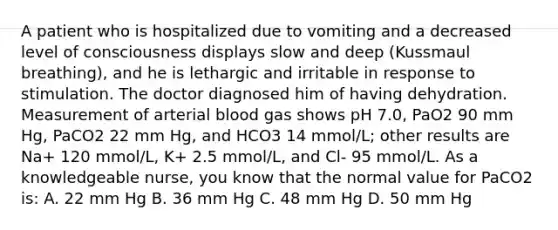 A patient who is hospitalized due to vomiting and a decreased level of consciousness displays slow and deep (Kussmaul breathing), and he is lethargic and irritable in response to stimulation. The doctor diagnosed him of having dehydration. Measurement of arterial blood gas shows pH 7.0, PaO2 90 mm Hg, PaCO2 22 mm Hg, and HCO3 14 mmol/L; other results are Na+ 120 mmol/L, K+ 2.5 mmol/L, and Cl- 95 mmol/L. As a knowledgeable nurse, you know that the normal value for PaCO2 is: A. 22 mm Hg B. 36 mm Hg C. 48 mm Hg D. 50 mm Hg