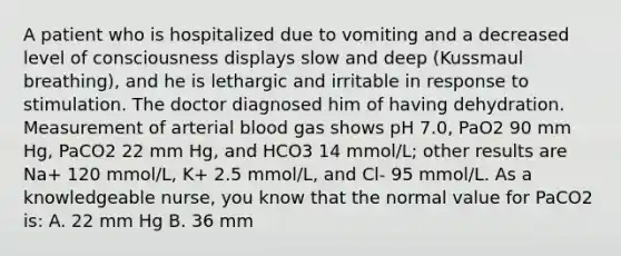 A patient who is hospitalized due to vomiting and a decreased level of consciousness displays slow and deep (Kussmaul breathing), and he is lethargic and irritable in response to stimulation. The doctor diagnosed him of having dehydration. Measurement of arterial blood gas shows pH 7.0, PaO2 90 mm Hg, PaCO2 22 mm Hg, and HCO3 14 mmol/L; other results are Na+ 120 mmol/L, K+ 2.5 mmol/L, and Cl- 95 mmol/L. As a knowledgeable nurse, you know that the normal value for PaCO2 is: A. 22 mm Hg B. 36 mm