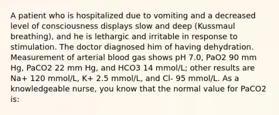 A patient who is hospitalized due to vomiting and a decreased level of consciousness displays slow and deep (Kussmaul breathing), and he is lethargic and irritable in response to stimulation. The doctor diagnosed him of having dehydration. Measurement of arterial blood gas shows pH 7.0, PaO2 90 mm Hg, PaCO2 22 mm Hg, and HCO3 14 mmol/L; other results are Na+ 120 mmol/L, K+ 2.5 mmol/L, and Cl- 95 mmol/L. As a knowledgeable nurse, you know that the normal value for PaCO2 is: