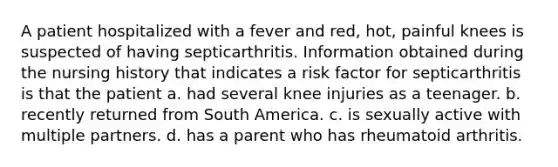 A patient hospitalized with a fever and red, hot, painful knees is suspected of having septicarthritis. Information obtained during the nursing history that indicates a risk factor for septicarthritis is that the patient a. had several knee injuries as a teenager. b. recently returned from South America. c. is sexually active with multiple partners. d. has a parent who has rheumatoid arthritis.