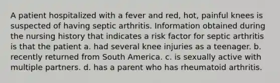 A patient hospitalized with a fever and red, hot, painful knees is suspected of having septic arthritis. Information obtained during the nursing history that indicates a risk factor for septic arthritis is that the patient a. had several knee injuries as a teenager. b. recently returned from South America. c. is sexually active with multiple partners. d. has a parent who has rheumatoid arthritis.