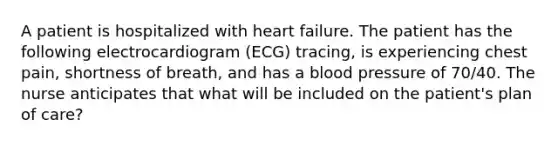 A patient is hospitalized with heart failure. The patient has the following electrocardiogram (ECG) tracing, is experiencing chest pain, shortness of breath, and has a blood pressure of 70/40. The nurse anticipates that what will be included on the patient's plan of care?