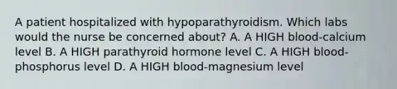 A patient hospitalized with hypoparathyroidism. Which labs would the nurse be concerned about? A. A HIGH blood-calcium level B. A HIGH parathyroid hormone level C. A HIGH blood-phosphorus level D. A HIGH blood-magnesium level