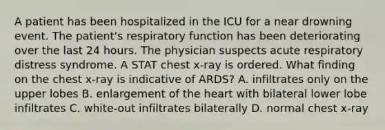 A patient has been hospitalized in the ICU for a near drowning event. The patient's respiratory function has been deteriorating over the last 24 hours. The physician suspects acute respiratory distress syndrome. A STAT chest x-ray is ordered. What finding on the chest x-ray is indicative of ARDS? A. infiltrates only on the upper lobes B. enlargement of the heart with bilateral lower lobe infiltrates C. white-out infiltrates bilaterally D. normal chest x-ray