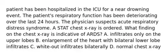 patient has been hospitalized in the ICU for a near drowning event. The patient's respiratory function has been deteriorating over the last 24 hours. The physician suspects acute respiratory distress syndrome. A STAT chest x-ray is ordered. What finding on the chest x-ray is indicative of ARDS? A. infiltrates only on the upper lobes B. enlargement of <a href='https://www.questionai.com/knowledge/kya8ocqc6o-the-heart' class='anchor-knowledge'>the heart</a> with bilateral lower lobe infiltrates C. white-out infiltrates bilaterally D. normal chest x-ray