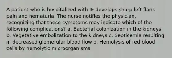 A patient who is hospitalized with IE develops sharp left flank pain and hematuria. The nurse notifies the physician, recognizing that these symptoms may indicate which of the following complications? a. Bacterial colonization in the kidneys b. Vegetative embolization to the kidneys c. Septicemia resulting in decreased glomerular blood flow d. Hemolysis of red blood cells by hemolytic microorganisms