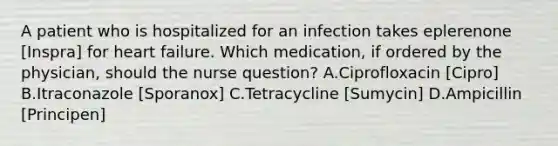 A patient who is hospitalized for an infection takes eplerenone [Inspra] for heart failure. Which medication, if ordered by the physician, should the nurse question? A.Ciprofloxacin [Cipro] B.Itraconazole [Sporanox] C.Tetracycline [Sumycin] D.Ampicillin [Principen]