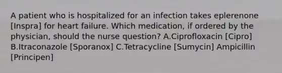 A patient who is hospitalized for an infection takes eplerenone [Inspra] for heart failure. Which medication, if ordered by the physician, should the nurse question? A.Ciprofloxacin [Cipro] B.Itraconazole [Sporanox] C.Tetracycline [Sumycin] Ampicillin [Principen]