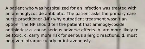 A patient who was hospitalized for an infection was treated with an aminoglycoside antibiotic. The patient asks the primary care nurse practitioner (NP) why outpatient treatment wasn't an option. The NP should tell the patient that aminoglycoside antibiotics: a. cause serious adverse effects. b. are more likely to be toxic. c. carry more risk for serious allergic reactions. d. must be given intramuscularly or intravenously.