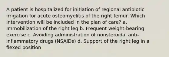 A patient is hospitalized for initiation of regional antibiotic irrigation for acute osteomyelitis of the right femur. Which intervention will be included in the plan of care? a. Immobilization of the right leg b. Frequent weight-bearing exercise c. Avoiding administration of nonsteroidal anti-inflammatory drugs (NSAIDs) d. Support of the right leg in a flexed position