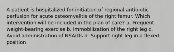 A patient is hospitalized for initiation of regional antibiotic perfusion for acute osteomyelitis of the right femur. Which intervention will be included in the plan of care? a. Frequent weight-bearing exercise b. Immobilization of the right leg c. Avoid administration of NSAIDs d. Support right leg in a flexed position