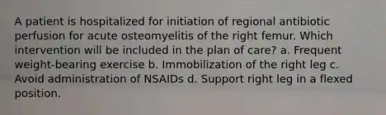 A patient is hospitalized for initiation of regional antibiotic perfusion for acute osteomyelitis of the right femur. Which intervention will be included in the plan of care? a. Frequent weight-bearing exercise b. Immobilization of the right leg c. Avoid administration of NSAIDs d. Support right leg in a flexed position.