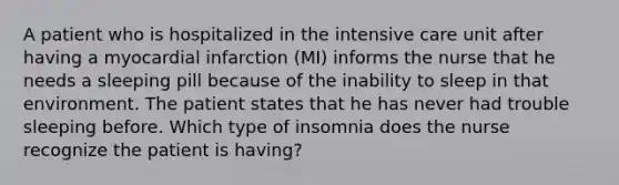 A patient who is hospitalized in the intensive care unit after having a myocardial infarction (MI) informs the nurse that he needs a sleeping pill because of the inability to sleep in that environment. The patient states that he has never had trouble sleeping before. Which type of insomnia does the nurse recognize the patient is having?