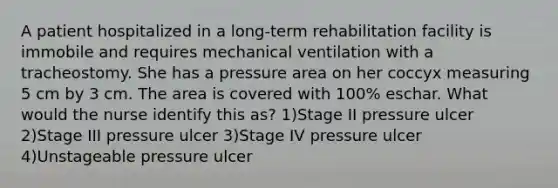 A patient hospitalized in a long-term rehabilitation facility is immobile and requires mechanical ventilation with a tracheostomy. She has a pressure area on her coccyx measuring 5 cm by 3 cm. The area is covered with 100% eschar. What would the nurse identify this as? 1)Stage II pressure ulcer 2)Stage III pressure ulcer 3)Stage IV pressure ulcer 4)Unstageable pressure ulcer