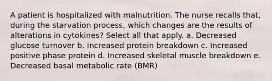 A patient is hospitalized with malnutrition. The nurse recalls that, during the starvation process, which changes are the results of alterations in cytokines? Select all that apply. a. Decreased glucose turnover b. Increased protein breakdown c. Increased positive phase protein d. Increased skeletal muscle breakdown e. Decreased basal metabolic rate (BMR)