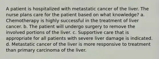 A patient is hospitalized with metastatic cancer of the liver. The nurse plans care for the patient based on what knowledge? a. Chemotherapy is highly successful in the treatment of liver cancer. b. The patient will undergo surgery to remove the involved portions of the liver. c. Supportive care that is appropriate for all patients with severe liver damage is indicated. d. Metastatic cancer of the liver is more responsive to treatment than primary carcinoma of the liver.