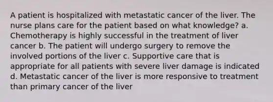 A patient is hospitalized with metastatic cancer of the liver. The nurse plans care for the patient based on what knowledge? a. Chemotherapy is highly successful in the treatment of liver cancer b. The patient will undergo surgery to remove the involved portions of the liver c. Supportive care that is appropriate for all patients with severe liver damage is indicated d. Metastatic cancer of the liver is more responsive to treatment than primary cancer of the liver