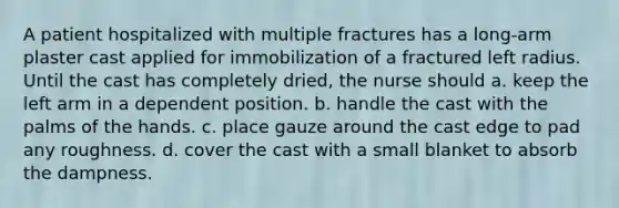 A patient hospitalized with multiple fractures has a long-arm plaster cast applied for immobilization of a fractured left radius. Until the cast has completely dried, the nurse should a. keep the left arm in a dependent position. b. handle the cast with the palms of the hands. c. place gauze around the cast edge to pad any roughness. d. cover the cast with a small blanket to absorb the dampness.