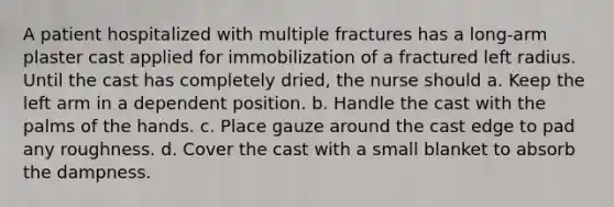 A patient hospitalized with multiple fractures has a long-arm plaster cast applied for immobilization of a fractured left radius. Until the cast has completely dried, the nurse should a. Keep the left arm in a dependent position. b. Handle the cast with the palms of the hands. c. Place gauze around the cast edge to pad any roughness. d. Cover the cast with a small blanket to absorb the dampness.