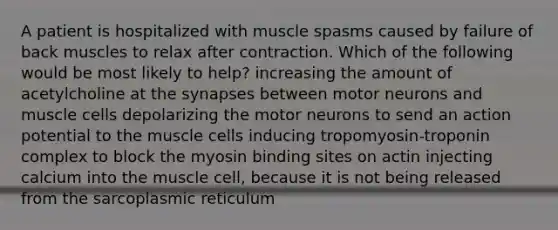 A patient is hospitalized with muscle spasms caused by failure of back muscles to relax after contraction. Which of the following would be most likely to help? increasing the amount of acetylcholine at the synapses between motor neurons and muscle cells depolarizing the motor neurons to send an action potential to the muscle cells inducing tropomyosin-troponin complex to block the myosin binding sites on actin injecting calcium into the muscle cell, because it is not being released from the sarcoplasmic reticulum