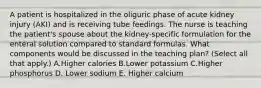 A patient is hospitalized in the oliguric phase of acute kidney injury (AKI) and is receiving tube feedings. The nurse is teaching the patient's spouse about the kidney-specific formulation for the enteral solution compared to standard formulas. What components would be discussed in the teaching plan? (Select all that apply.) A.Higher calories B.Lower potassium C.Higher phosphorus D. Lower sodium E. Higher calcium