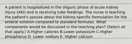 A patient is hospitalized in the oliguric phase of acute kidney injury (AKI) and is receiving tube feedings. The nurse is teaching the patient's spouse about the kidney-specific formulation for the enteral solution compared to standard formulas. What components would be discussed in the teaching plan? (Select all that apply.) A.Higher calories B.Lower potassium C.Higher phosphorus D. Lower sodium E. Higher calcium