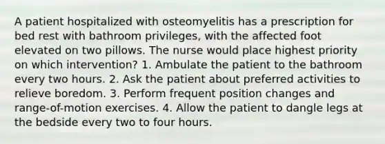 A patient hospitalized with osteomyelitis has a prescription for bed rest with bathroom privileges, with the affected foot elevated on two pillows. The nurse would place highest priority on which intervention? 1. Ambulate the patient to the bathroom every two hours. 2. Ask the patient about preferred activities to relieve boredom. 3. Perform frequent position changes and range-of-motion exercises. 4. Allow the patient to dangle legs at the bedside every two to four hours.