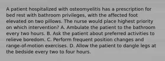 A patient hospitalized with osteomyelitis has a prescription for bed rest with bathroom privileges, with the affected foot elevated on two pillows. The nurse would place highest priority on which intervention? A. Ambulate the patient to the bathroom every two hours. B. Ask the patient about preferred activities to relieve boredom. C. Perform frequent position changes and range-of-motion exercises. D. Allow the patient to dangle legs at the bedside every two to four hours.