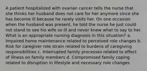 A patient hospitalized with ovarian cancer tells the nurse that she thinks her husband does not care for her anymore since she has become ill because he rarely visits her. On one occasion when the husband was present, he told the nurse he just could not stand to see his wife so ill and never knew what to say to her. What is an appropriate nursing diagnosis in this situation? a. Impaired home maintenance related to perceived role changes b. Risk for caregiver role strain related to burdens of caregiving responsibilities c. Interrupted family processes related to effect of illness on family members d. Compromised family coping related to disruption in lifestyle and necessary role changes