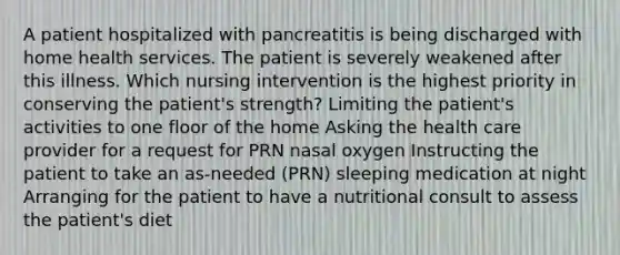 A patient hospitalized with pancreatitis is being discharged with home health services. The patient is severely weakened after this illness. Which nursing intervention is the highest priority in conserving the patient's strength? Limiting the patient's activities to one floor of the home Asking the health care provider for a request for PRN nasal oxygen Instructing the patient to take an as-needed (PRN) sleeping medication at night Arranging for the patient to have a nutritional consult to assess the patient's diet