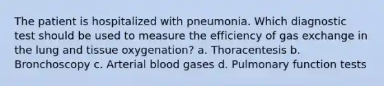 The patient is hospitalized with pneumonia. Which diagnostic test should be used to measure the efficiency of gas exchange in the lung and tissue oxygenation? a. Thoracentesis b. Bronchoscopy c. Arterial blood gases d. Pulmonary function tests