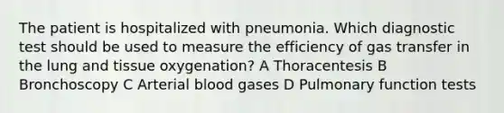 The patient is hospitalized with pneumonia. Which diagnostic test should be used to measure the efficiency of gas transfer in the lung and tissue oxygenation? A Thoracentesis B Bronchoscopy C Arterial blood gases D Pulmonary function tests