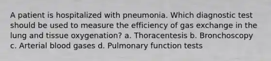 A patient is hospitalized with pneumonia. Which diagnostic test should be used to measure the efficiency of gas exchange in the lung and tissue oxygenation? a. Thoracentesis b. Bronchoscopy c. Arterial blood gases d. Pulmonary function tests