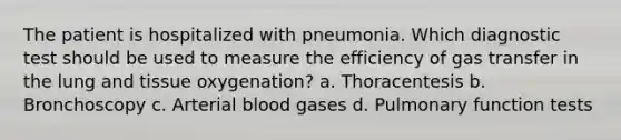 The patient is hospitalized with pneumonia. Which diagnostic test should be used to measure the efficiency of gas transfer in the lung and tissue oxygenation? a. Thoracentesis b. Bronchoscopy c. Arterial blood gases d. Pulmonary function tests