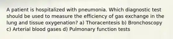 A patient is hospitalized with pneumonia. Which diagnostic test should be used to measure the efficiency of <a href='https://www.questionai.com/knowledge/kU8LNOksTA-gas-exchange' class='anchor-knowledge'>gas exchange</a> in the lung and tissue oxygenation? a) Thoracentesis b) Bronchoscopy c) Arterial blood gases d) Pulmonary function tests