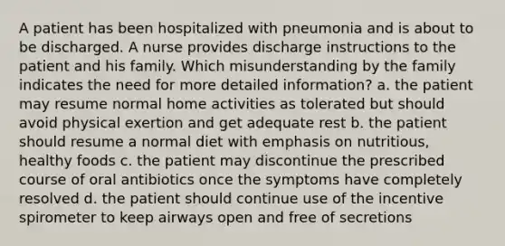 A patient has been hospitalized with pneumonia and is about to be discharged. A nurse provides discharge instructions to the patient and his family. Which misunderstanding by the family indicates the need for more detailed information? a. the patient may resume normal home activities as tolerated but should avoid physical exertion and get adequate rest b. the patient should resume a normal diet with emphasis on nutritious, healthy foods c. the patient may discontinue the prescribed course of oral antibiotics once the symptoms have completely resolved d. the patient should continue use of the incentive spirometer to keep airways open and free of secretions