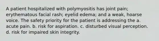 A patient hospitalized with polymyositis has joint pain; erythematous facial rash; eyelid edema; and a weak, hoarse voice. The safety priority for the patient is addressing the a. acute pain. b. risk for aspiration. c. disturbed visual perception. d. risk for impaired skin integrity.