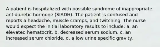 A patient is hospitalized with possible syndrome of inappropriate antidiuretic hormone (SIADH). The patient is confused and reports a headache, muscle cramps, and twitching. The nurse would expect the initial laboratory results to include: a. an elevated hematocrit. b. decreased serum sodium. c. an increased serum chloride. d. a low urine specific gravity.