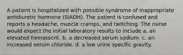 A patient is hospitalized with possible syndrome of inappropriate antidiuretic hormone (SIADH). The patient is confused and reports a headache, muscle cramps, and twitching. The nurse would expect the initial laboratory results to include a. an elevated hematocrit. b. a decreased serum sodium. c. an increased serum chloride. d. a low urine specific gravity.