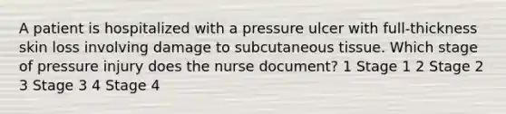 A patient is hospitalized with a pressure ulcer with full-thickness skin loss involving damage to subcutaneous tissue. Which stage of pressure injury does the nurse document? 1 Stage 1 2 Stage 2 3 Stage 3 4 Stage 4