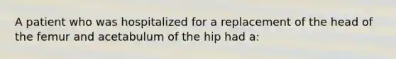 A patient who was hospitalized for a replacement of the head of the femur and acetabulum of the hip had a: