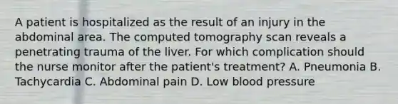 A patient is hospitalized as the result of an injury in the abdominal area. The computed tomography scan reveals a penetrating trauma of the liver. For which complication should the nurse monitor after the patient's treatment? A. Pneumonia B. Tachycardia C. Abdominal pain D. Low blood pressure