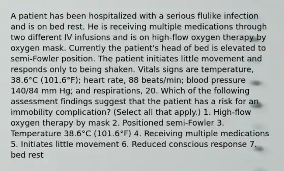 A patient has been hospitalized with a serious flulike infection and is on bed rest. He is receiving multiple medications through two different IV infusions and is on high-flow oxygen therapy by oxygen mask. Currently the patient's head of bed is elevated to semi-Fowler position. The patient initiates little movement and responds only to being shaken. Vitals signs are temperature, 38.6°C (101.6°F); heart rate, 88 beats/min; blood pressure 140/84 mm Hg; and respirations, 20. Which of the following assessment findings suggest that the patient has a risk for an immobility complication? (Select all that apply.) 1. High-flow oxygen therapy by mask 2. Positioned semi-Fowler 3. Temperature 38.6°C (101.6°F) 4. Receiving multiple medications 5. Initiates little movement 6. Reduced conscious response 7. bed rest